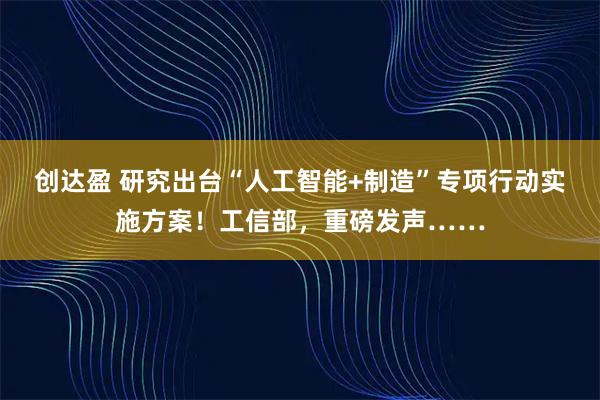创达盈 研究出台“人工智能+制造”专项行动实施方案！工信部，重磅发声……