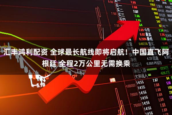 汇丰鸿利配资 全球最长航线即将启航！中国直飞阿根廷 全程2万公里无需换乘