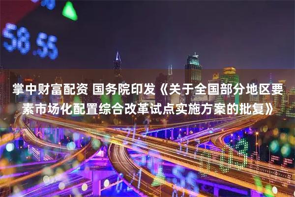 掌中财富配资 国务院印发《关于全国部分地区要素市场化配置综合改革试点实施方案的批复》