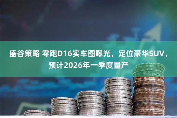盛谷策略 零跑D16实车图曝光，定位豪华SUV，预计2026年一季度量产