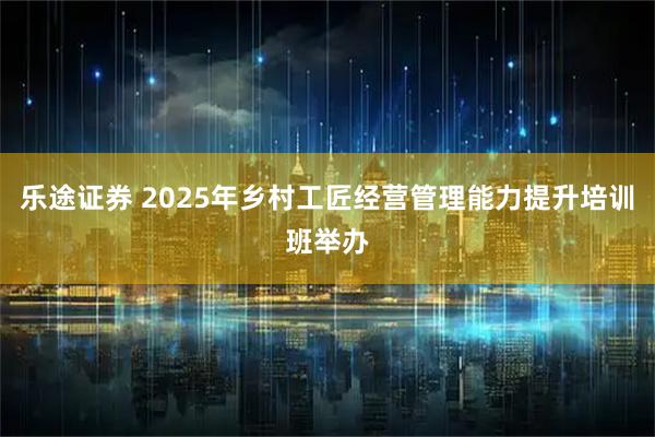 乐途证券 2025年乡村工匠经营管理能力提升培训班举办