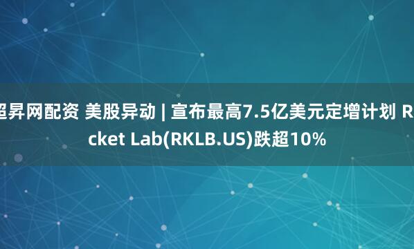 超昇网配资 美股异动 | 宣布最高7.5亿美元定增计划 Rocket Lab(RKLB.US)跌超10%
