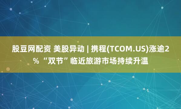 股豆网配资 美股异动 | 携程(TCOM.US)涨逾2% “双节”临近旅游市场持续升温