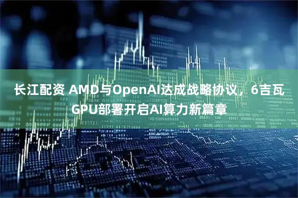 长江配资 AMD与OpenAI达成战略协议，6吉瓦GPU部署开启AI算力新篇章