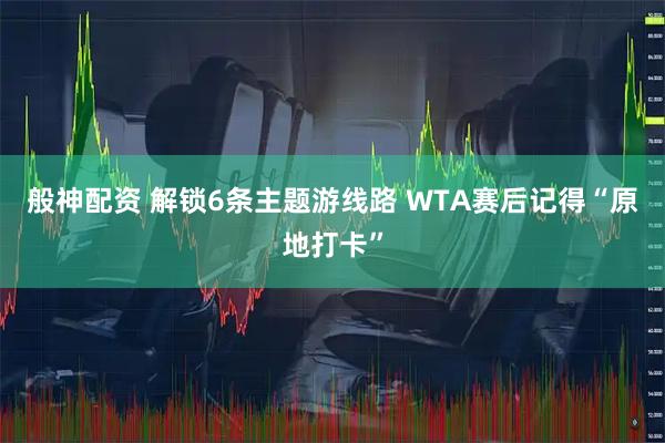 般神配资 解锁6条主题游线路 WTA赛后记得“原地打卡”