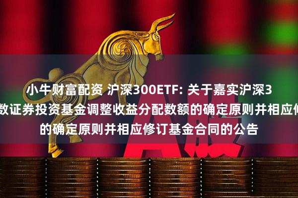 小牛财富配资 沪深300ETF: 关于嘉实沪深300交易型开放式指数证券投资基金调整收益分配数额的确定原则并相应修订基金合同的公告