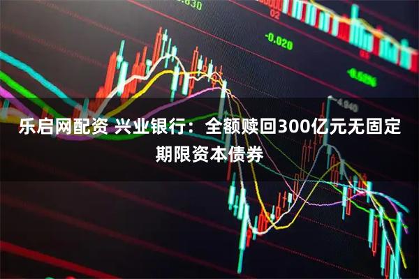 乐启网配资 兴业银行：全额赎回300亿元无固定期限资本债券