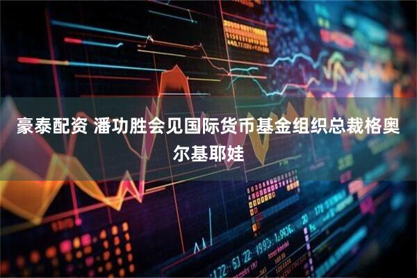 豪泰配资 潘功胜会见国际货币基金组织总裁格奥尔基耶娃
