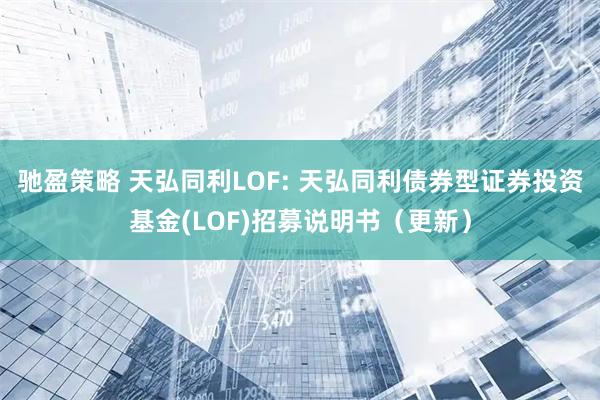 驰盈策略 天弘同利LOF: 天弘同利债券型证券投资基金(LOF)招募说明书（更新）