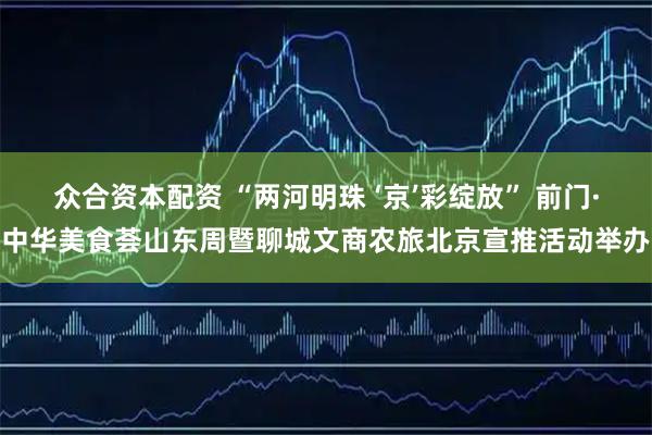 众合资本配资 “两河明珠 ‘京’彩绽放” 前门·中华美食荟山东周暨聊城文商农旅北京宣推活动举办