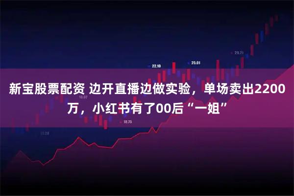 新宝股票配资 边开直播边做实验，单场卖出2200万，小红书有了00后“一姐”