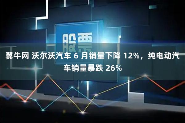 翼牛网 沃尔沃汽车 6 月销量下降 12%，纯电动汽车销量暴跌 26%