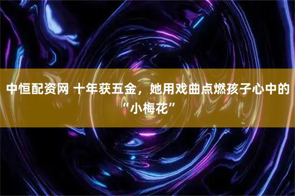 中恒配资网 十年获五金，她用戏曲点燃孩子心中的“小梅花”