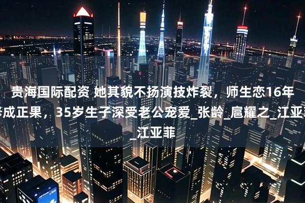 贵海国际配资 她其貌不扬演技炸裂，师生恋16年修成正果，35岁生子深受老公宠爱_张龄_扈耀之_江亚菲