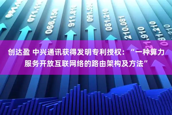 创达盈 中兴通讯获得发明专利授权：“一种算力服务开放互联网络的路由架构及方法”
