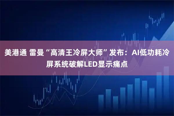 美港通 雷曼“高清王冷屏大师”发布：AI低功耗冷屏系统破解LED显示痛点