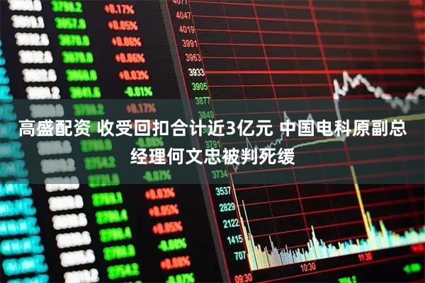 高盛配资 收受回扣合计近3亿元 中国电科原副总经理何文忠被判死缓