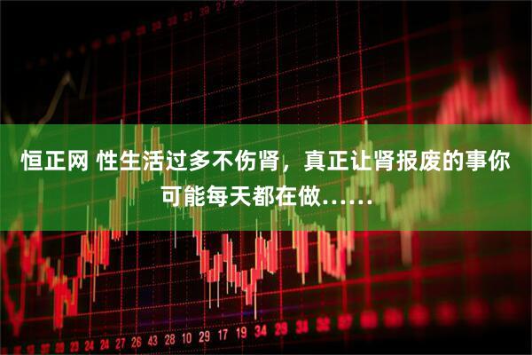 恒正网 性生活过多不伤肾，真正让肾报废的事你可能每天都在做……