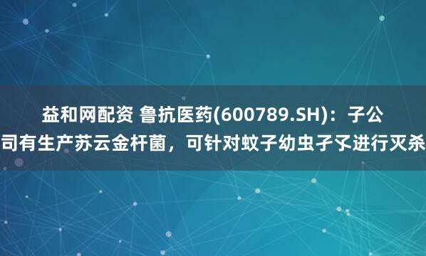 益和网配资 鲁抗医药(600789.SH)：子公司有生产苏云金杆菌，可针对蚊子幼虫孑孓进行灭杀