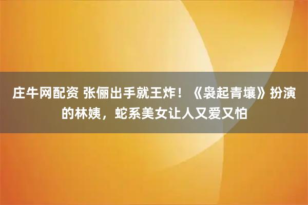 庄牛网配资 张俪出手就王炸！《袅起青壤》扮演的林姨，蛇系美女让人又爱又怕