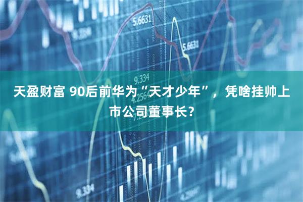 天盈财富 90后前华为“天才少年”，凭啥挂帅上市公司董事长？