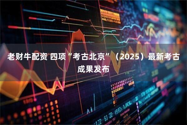 老财牛配资 四项“考古北京”(2025)最新考古成果发布