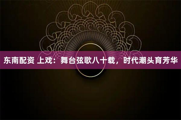 东南配资 上戏：舞台弦歌八十载，时代潮头育芳华