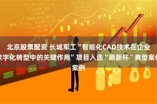 北京股票配资 长城军工“智能化CAD技术在企业数字化转型中的关键作用”项目入选“鼎新杯”典型案例