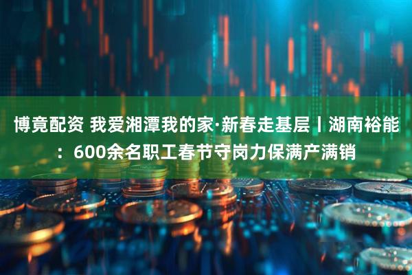 博竟配资 我爱湘潭我的家·新春走基层丨湖南裕能:600余名职工春节守岗力保满产满销