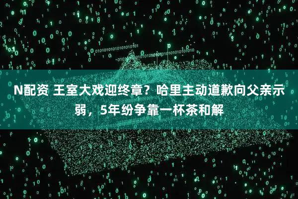 N配资 王室大戏迎终章？哈里主动道歉向父亲示弱，5年纷争靠一杯茶和解