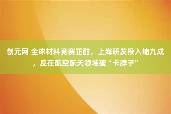 创元网 全球材料竞赛正酣，上海研发投入缩九成，反在航空航天领域破“卡脖子”