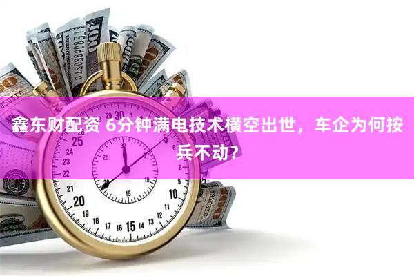 鑫东财配资 6分钟满电技术横空出世，车企为何按兵不动？
